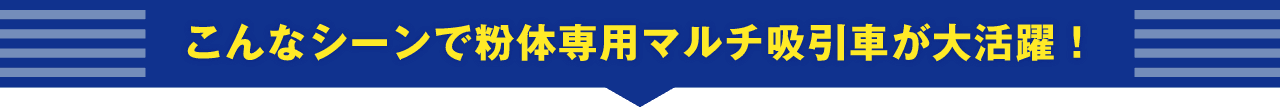こんなシーンで粉体専用マルチ吸引車が大活躍！