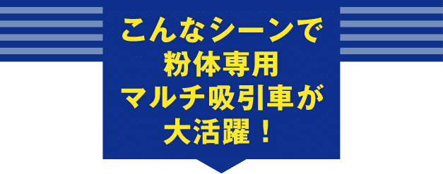 こんなシーンで粉体専用マルチ吸引車が大活躍！
