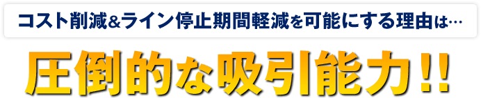 コスト削減＆ライン停止期間軽減の理由は、圧倒的な吸引力